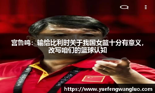 宫鲁鸣：输给比利时关于我国女篮十分有意义，改写咱们的篮球认知