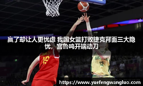 赢了却让人更忧虑 我国女篮打败捷克背面三大隐忧，宫鲁鸣开端动刀